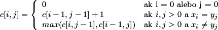 c[i,j] = \left\{ \begin{array}{ll} 
         0 &                               \mbox{ak i = 0 alebo j = 0}\\ 
         c[i - 1, j - 1] + 1 &             \mbox{ak $i, j > 0$ a $x_i = y_j$}\\ 
         max(c[i, j - 1], c[i - 1, j]) &   \mbox{ak $i, j > 0$ a $x_i \neq y_j$}\end{array} \right.